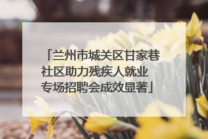 兰州市城关区甘家巷社区助力残疾人就业 专场招聘会成效显著